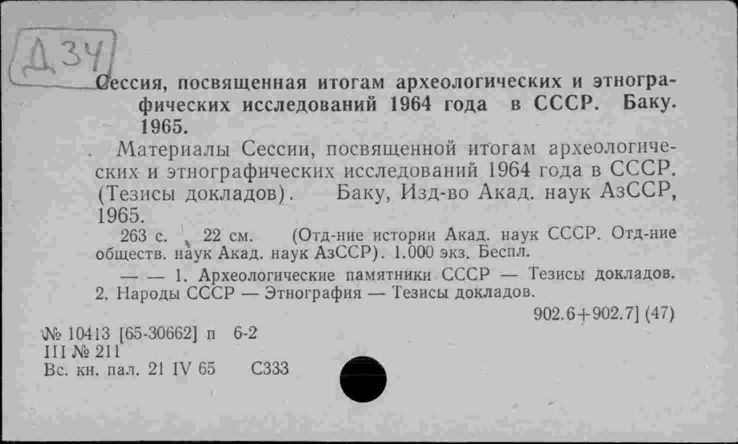 ﻿. Дзу'
—Сессия, посвященная итогам археологических и этнографических исследований 1964 года в СССР. Баку. 1965.
. Материалы Сессии, посвященной итогам археологических и этнографических исследований 1964 года в СССР. (Тезисы докладов). Баку, Изд-во Акад, наук АзССР, 1965.
263 с. ч 22 см. (Отд-ние истории Акад, наук СССР. Отд-ние обществ, наук Акад, наук АзССР). 1.000 экз. Бесил.
----1. Археологические памятники СССР — Тезисы докладов.
2. Народы СССР — Этнография — Тезисы докладов.
902.6+902.7] (47) № 10413 [65-30662] п 6-2
III №211	Ä
Вс. кн. пал. 21 IV 65 СЗЗЗ